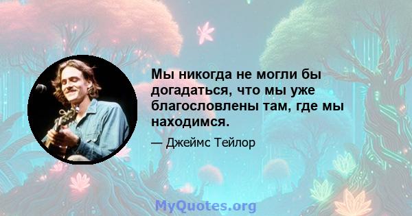 Мы никогда не могли бы догадаться, что мы уже благословлены там, где мы находимся.