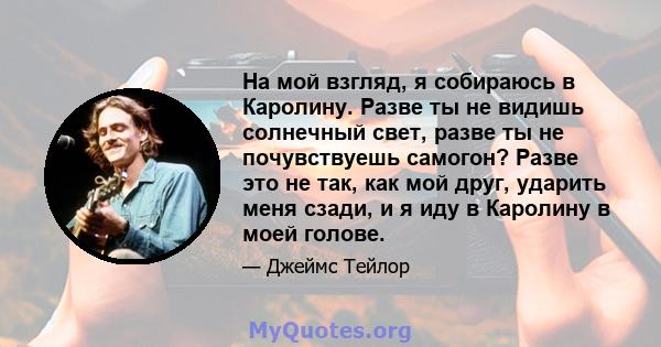 На мой взгляд, я собираюсь в Каролину. Разве ты не видишь солнечный свет, разве ты не почувствуешь самогон? Разве это не так, как мой друг, ударить меня сзади, и я иду в Каролину в моей голове.