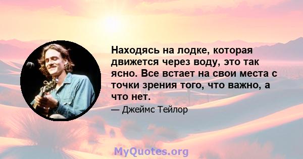 Находясь на лодке, которая движется через воду, это так ясно. Все встает на свои места с точки зрения того, что важно, а что нет.