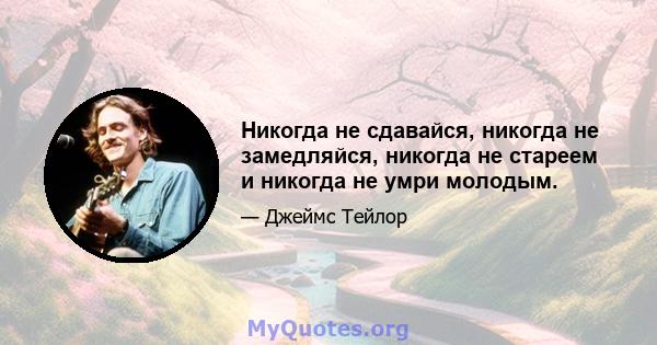 Никогда не сдавайся, никогда не замедляйся, никогда не стареем и никогда не умри молодым.