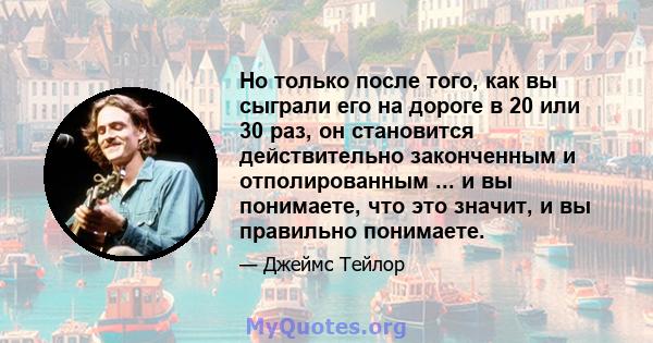 Но только после того, как вы сыграли его на дороге в 20 или 30 раз, он становится действительно законченным и отполированным ... и вы понимаете, что это значит, и вы правильно понимаете.