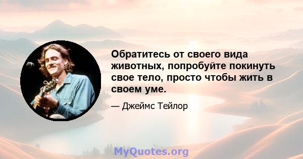 Обратитесь от своего вида животных, попробуйте покинуть свое тело, просто чтобы жить в своем уме.