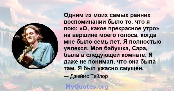 Одним из моих самых ранних воспоминаний было то, что я пою: «О, какое прекрасное утро» на вершине моего голоса, когда мне было семь лет. Я полностью увлекся. Моя бабушка, Сара, была в следующей комнате. Я даже не