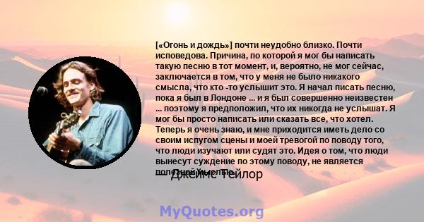 [«Огонь и дождь»] почти неудобно близко. Почти исповедова. Причина, по которой я мог бы написать такую ​​песню в тот момент, и, вероятно, не мог сейчас, заключается в том, что у меня не было никакого смысла, что кто -то 