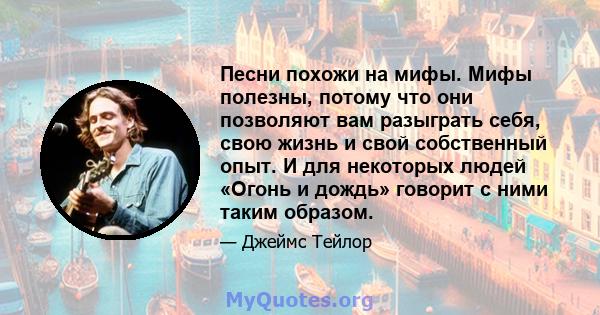 Песни похожи на мифы. Мифы полезны, потому что они позволяют вам разыграть себя, свою жизнь и свой собственный опыт. И для некоторых людей «Огонь и дождь» говорит с ними таким образом.