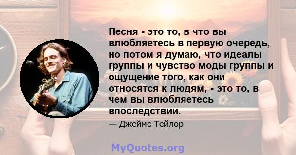 Песня - это то, в что вы влюбляетесь в первую очередь, но потом я думаю, что идеалы группы и чувство моды группы и ощущение того, как они относятся к людям, - это то, в чем вы влюбляетесь впоследствии.