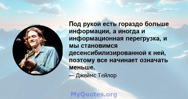 Под рукой есть гораздо больше информации, а иногда и информационная перегрузка, и мы становимся десенсибилизированной к ней, поэтому все начинает означать меньше.