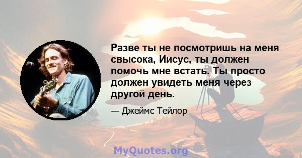 Разве ты не посмотришь на меня свысока, Иисус, ты должен помочь мне встать. Ты просто должен увидеть меня через другой день.