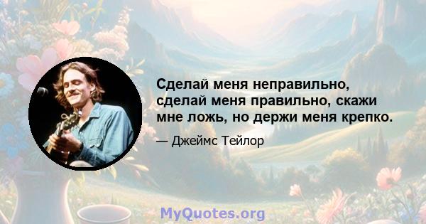 Сделай меня неправильно, сделай меня правильно, скажи мне ложь, но держи меня крепко.