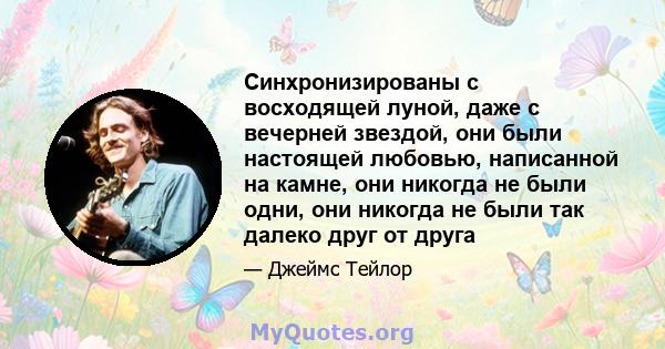 Синхронизированы с восходящей луной, даже с вечерней звездой, они были настоящей любовью, написанной на камне, они никогда не были одни, они никогда не были так далеко друг от друга