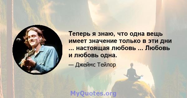 Теперь я знаю, что одна вещь имеет значение только в эти дни ... настоящая любовь ... Любовь и любовь одна.