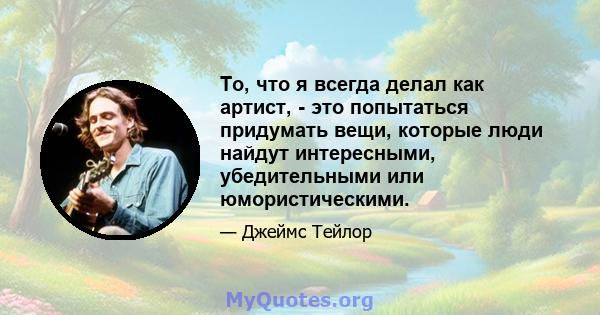 То, что я всегда делал как артист, - это попытаться придумать вещи, которые люди найдут интересными, убедительными или юмористическими.