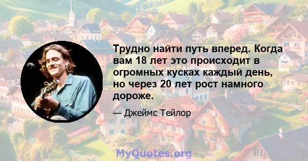 Трудно найти путь вперед. Когда вам 18 лет это происходит в огромных кусках каждый день, но через 20 лет рост намного дороже.