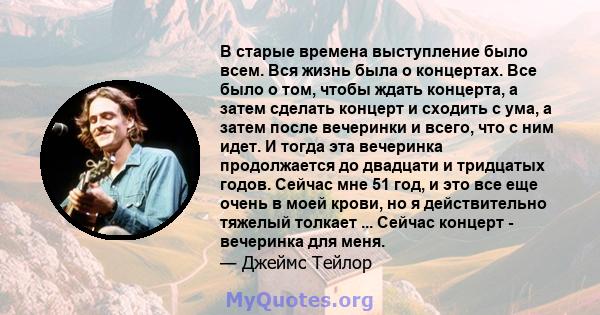 В старые времена выступление было всем. Вся жизнь была о концертах. Все было о том, чтобы ждать концерта, а затем сделать концерт и сходить с ума, а затем после вечеринки и всего, что с ним идет. И тогда эта вечеринка