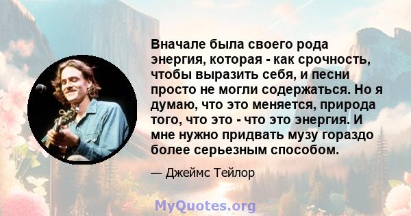 Вначале была своего рода энергия, которая - как срочность, чтобы выразить себя, и песни просто не могли содержаться. Но я думаю, что это меняется, природа того, что это - что это энергия. И мне нужно придвать музу