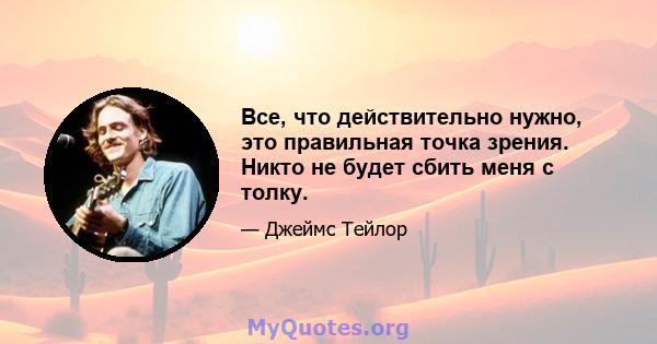 Все, что действительно нужно, это правильная точка зрения. Никто не будет сбить меня с толку.