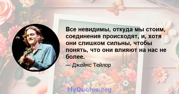 Все невидимы, откуда мы стоим, соединения происходят, и, хотя они слишком сильны, чтобы понять, что они влияют на нас не более.