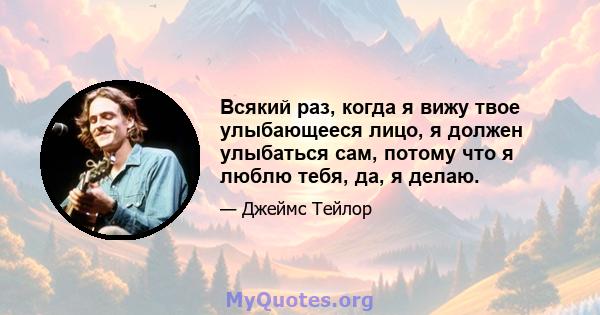 Всякий раз, когда я вижу твое улыбающееся лицо, я должен улыбаться сам, потому что я люблю тебя, да, я делаю.