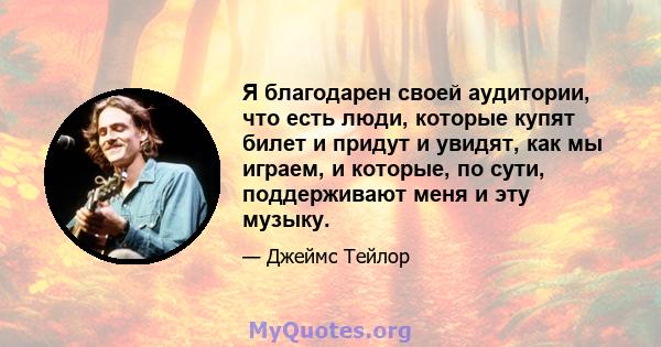 Я благодарен своей аудитории, что есть люди, которые купят билет и придут и увидят, как мы играем, и которые, по сути, поддерживают меня и эту музыку.