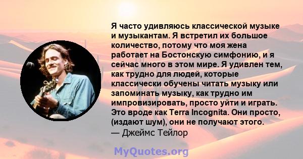 Я часто удивляюсь классической музыке и музыкантам. Я встретил их большое количество, потому что моя жена работает на Бостонскую симфонию, и я сейчас много в этом мире. Я удивлен тем, как трудно для людей, которые