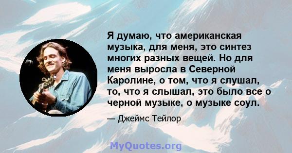 Я думаю, что американская музыка, для меня, это синтез многих разных вещей. Но для меня выросла в Северной Каролине, о том, что я слушал, то, что я слышал, это было все о черной музыке, о музыке соул.