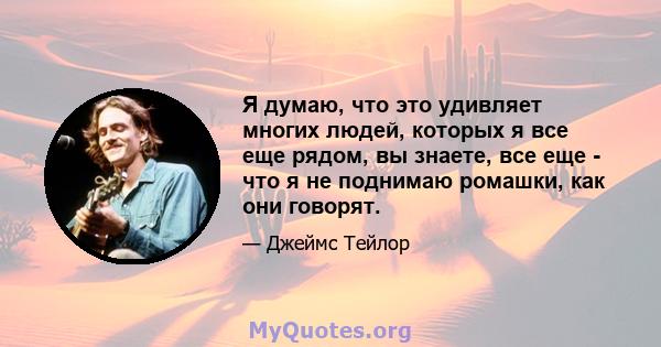 Я думаю, что это удивляет многих людей, которых я все еще рядом, вы знаете, все еще - что я не поднимаю ромашки, как они говорят.