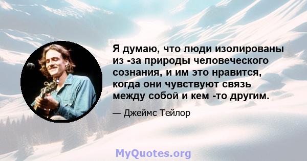 Я думаю, что люди изолированы из -за природы человеческого сознания, и им это нравится, когда они чувствуют связь между собой и кем -то другим.