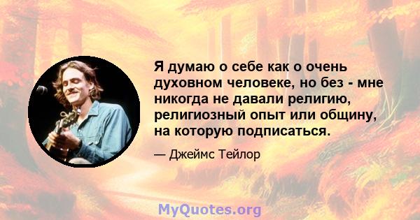 Я думаю о себе как о очень духовном человеке, но без - мне никогда не давали религию, религиозный опыт или общину, на которую подписаться.