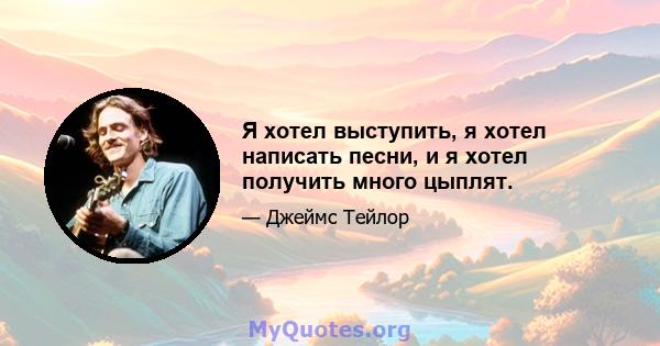 Я хотел выступить, я хотел написать песни, и я хотел получить много цыплят.