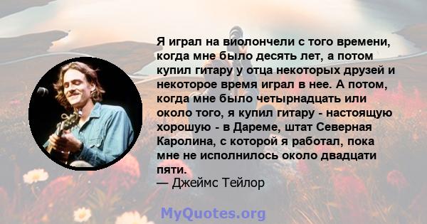 Я играл на виолончели с того времени, когда мне было десять лет, а потом купил гитару у отца некоторых друзей и некоторое время играл в нее. А потом, когда мне было четырнадцать или около того, я купил гитару -