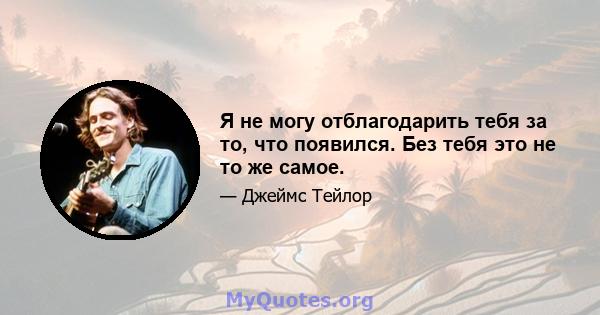 Я не могу отблагодарить тебя за то, что появился. Без тебя это не то же самое.