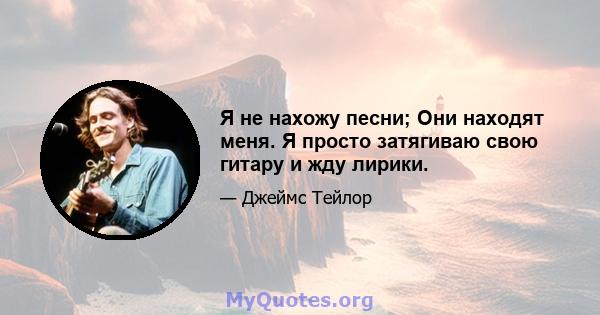 Я не нахожу песни; Они находят меня. Я просто затягиваю свою гитару и жду лирики.