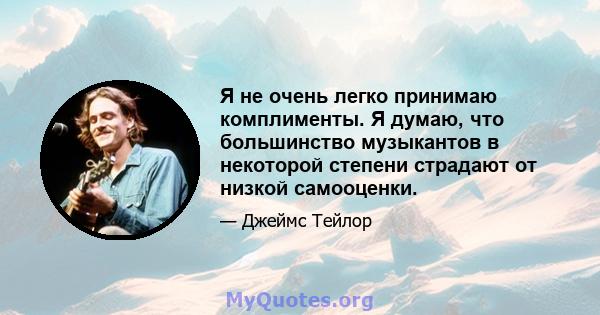 Я не очень легко принимаю комплименты. Я думаю, что большинство музыкантов в некоторой степени страдают от низкой самооценки.