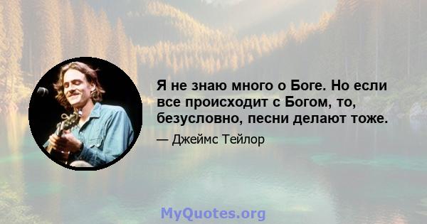 Я не знаю много о Боге. Но если все происходит с Богом, то, безусловно, песни делают тоже.