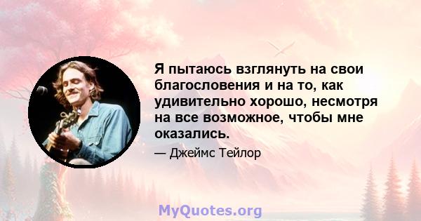 Я пытаюсь взглянуть на свои благословения и на то, как удивительно хорошо, несмотря на все возможное, чтобы мне оказались.