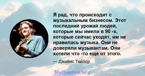 Я рад, что происходит с музыкальным бизнесом. Этот последний урожай людей, которые мы имели в 90 -х, которые сейчас уходят, им не нравилась музыка. Они не доверяли музыкантам. Они хотели что -то еще от этого.