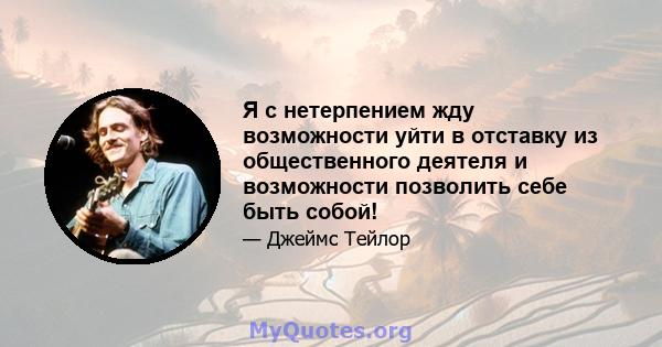 Я с нетерпением жду возможности уйти в отставку из общественного деятеля и возможности позволить себе быть собой!