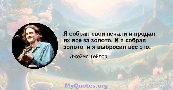 Я собрал свои печали и продал их все за золото. И я собрал золото, и я выбросил все это.