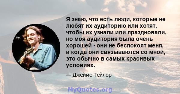 Я знаю, что есть люди, которые не любят их аудиторию или хотят, чтобы их узнали или праздновали, но моя аудитория была очень хорошей - они не беспокоят меня, и когда они связываются со мной, это обычно в самых красивых