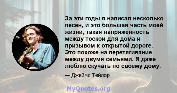 За эти годы я написал несколько песен, и это большая часть моей жизни, такая напряженность между тоской для дома и призывом к открытой дороге. Это похоже на перетягивание между двумя семьями. Я даже люблю скучать по