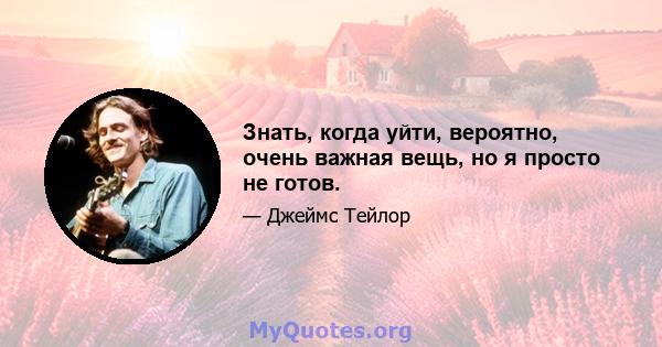 Знать, когда уйти, вероятно, очень важная вещь, но я просто не готов.