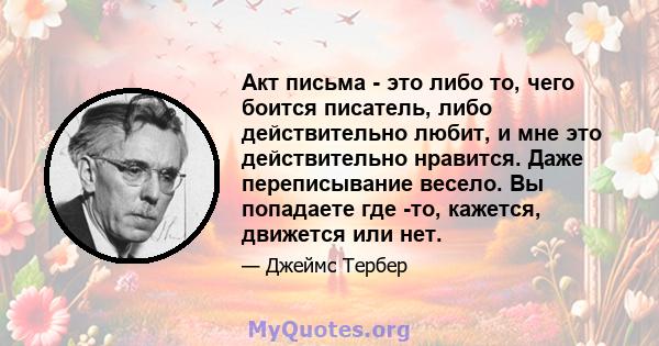 Акт письма - это либо то, чего боится писатель, либо действительно любит, и мне это действительно нравится. Даже переписывание весело. Вы попадаете где -то, кажется, движется или нет.