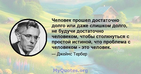 Человек прошел достаточно долго или даже слишком долго, не будучи достаточно человеком, чтобы столкнуться с простой истиной, что проблема с человеком - это человек.