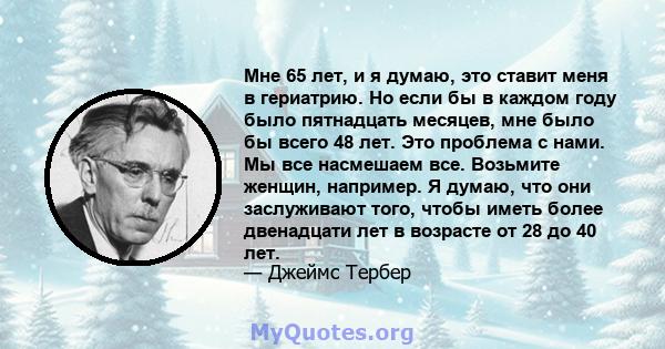 Мне 65 лет, и я думаю, это ставит меня в гериатрию. Но если бы в каждом году было пятнадцать месяцев, мне было бы всего 48 лет. Это проблема с нами. Мы все насмешаем все. Возьмите женщин, например. Я думаю, что они