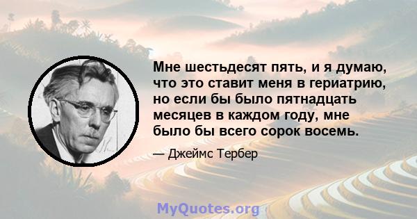 Мне шестьдесят пять, и я думаю, что это ставит меня в гериатрию, но если бы было пятнадцать месяцев в каждом году, мне было бы всего сорок восемь.