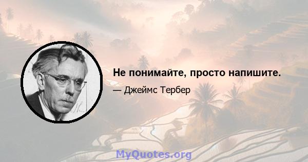 Не понимайте, просто напишите.