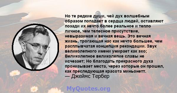 Но те редкие души, чей дух волшебным образом попадает в сердца людей, оставляют позади их нечто более реальное и тепло личное, чем телесное присутствие, невыразимая и вечная вещь. Это вечная жизнь, трогающая нас как