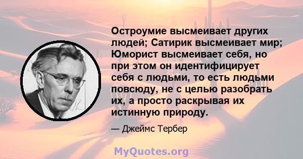 Остроумие высмеивает других людей; Сатирик высмеивает мир; Юморист высмеивает себя, но при этом он идентифицирует себя с людьми, то есть людьми повсюду, не с целью разобрать их, а просто раскрывая их истинную природу.