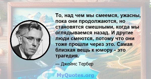 То, над чем мы смеемся, ужасны, пока они продолжаются, но становятся смешными, когда мы оглядываемся назад. И другие люди смеются, потому что они тоже прошли через это. Самая близкая вещь к юмору - это трагедия.