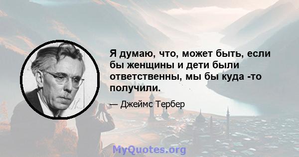 Я думаю, что, может быть, если бы женщины и дети были ответственны, мы бы куда -то получили.